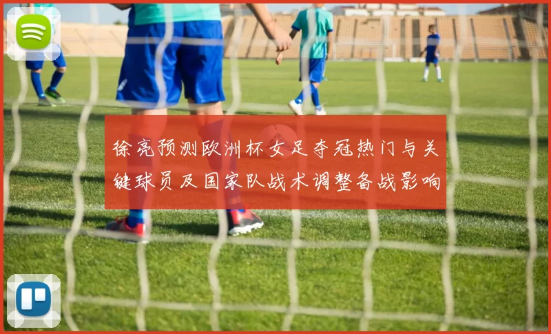 徐亮预测欧洲杯女足夺冠热门与关键球员及国家队战术调整备战影响