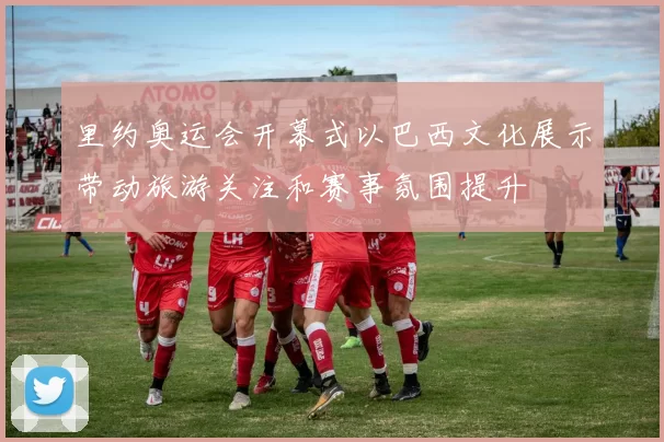 里约奥运会开幕式以巴西文化展示带动旅游关注和赛事氛围提升