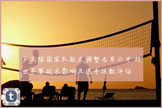 乒乓球国家队胶皮调整名单公开 对世乒赛战术影响及选手适配评估