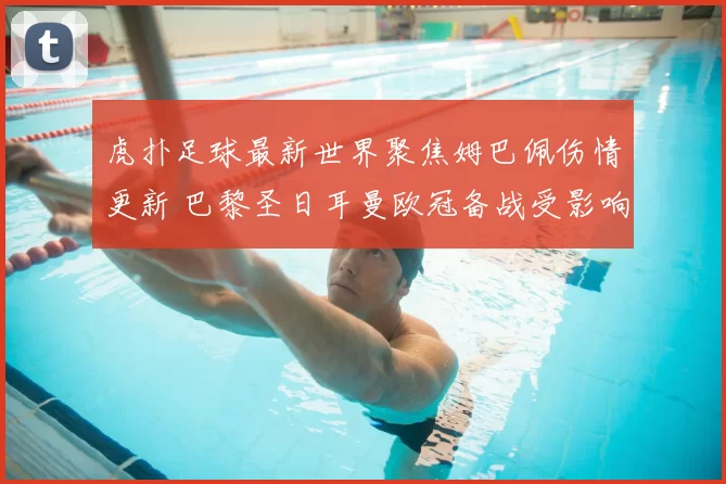 虎扑足球最新世界聚焦姆巴佩伤情更新 巴黎圣日耳曼欧冠备战受影响