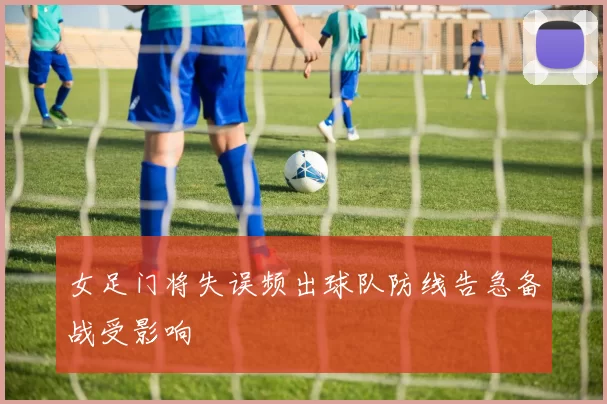 女足门将失误频出球队防线告急备战受影响