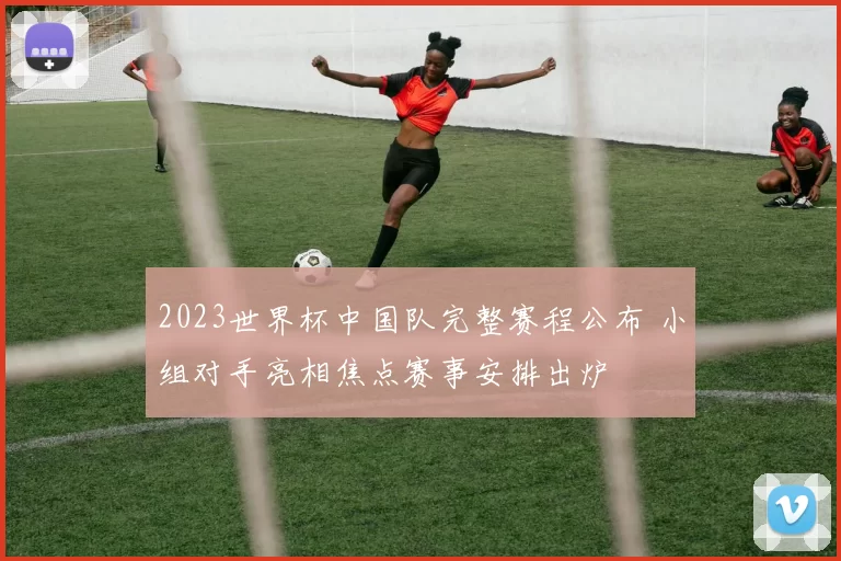 2023世界杯中国队完整赛程公布 小组对手亮相焦点赛事安排出炉