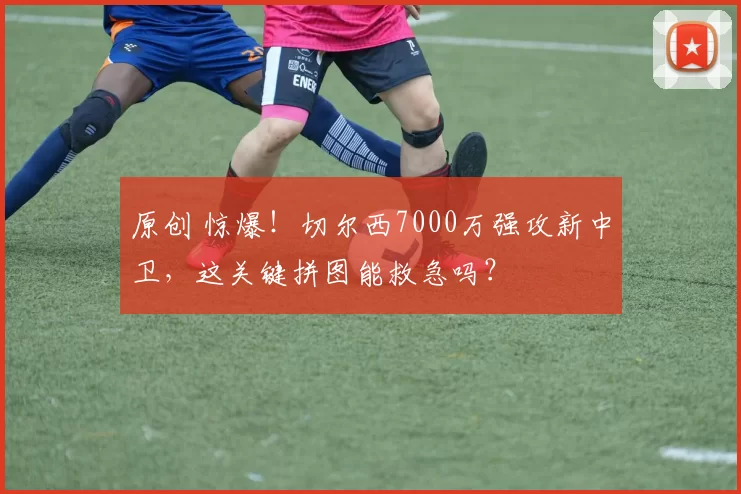 原创 惊爆!切尔西7000万强攻新中卫,这关键拼图能救急吗?