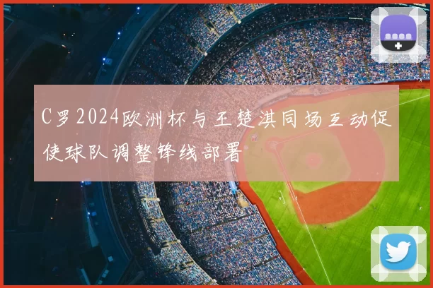 C罗2024欧洲杯与王楚淇同场互动促使球队调整锋线部署