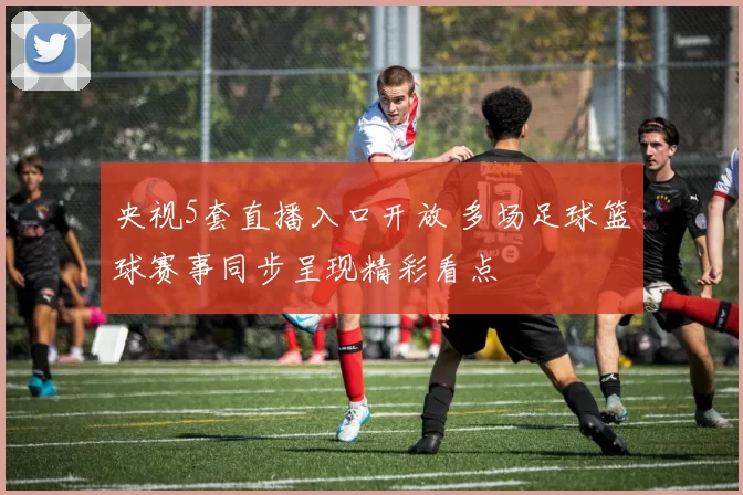 央视5套直播入口开放 多场足球篮球赛事同步呈现精彩看点