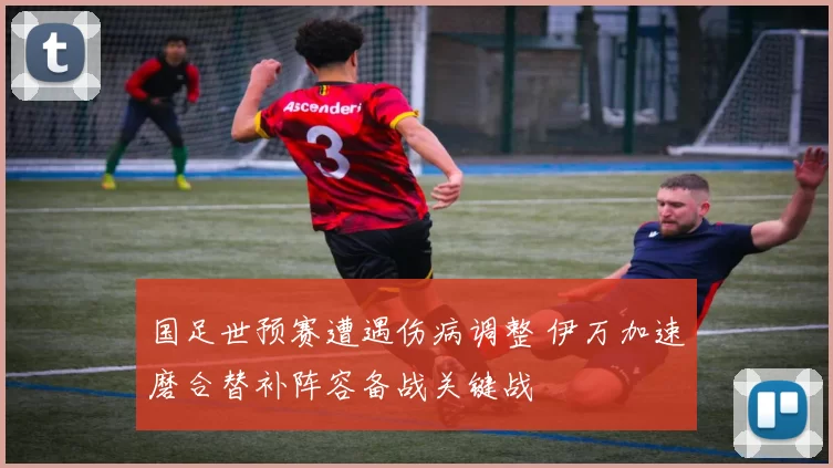 国足世预赛遭遇伤病调整 伊万加速磨合替补阵容备战关键战