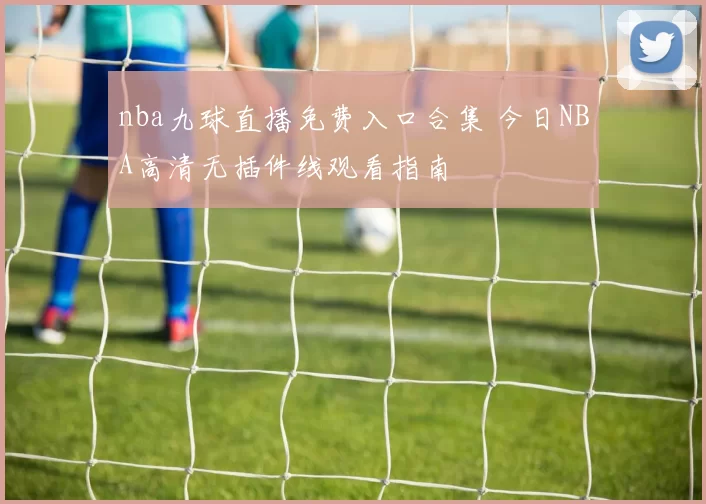 nba九球直播免费入口合集 今日NBA高清无插件线观看指南